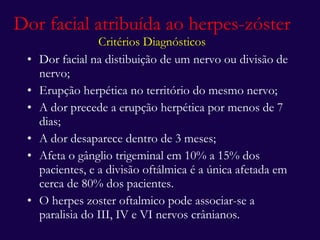 Dor facial atribuída ao herpes-zóster Critérios Diagnósticos Dor facial na distibuição de um nervo ou divisão de nervo; Erupção herpética no território do mesmo nervo; A dor precede a erupção herpética por menos de 7 dias; A dor desaparece dentro de 3 meses; Afeta o gânglio trigeminal em 10% a 15% dos pacientes, e a divisão oftálmica é a única afetada em cerca de 80% dos pacientes. O herpes zoster oftalmico pode associar-se a paralisia do III, IV e VI nervos crânianos. 