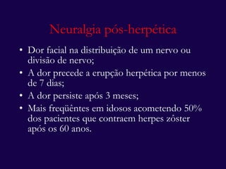 Neuralgia pós-herpética Dor facial na distribuição de um nervo ou divisão de nervo; A dor precede a erupção herpética por menos de 7 dias; A dor persiste após 3 meses; Mais freqüêntes em idosos acometendo 50% dos pacientes que contraem herpes zôster após os 60 anos.  