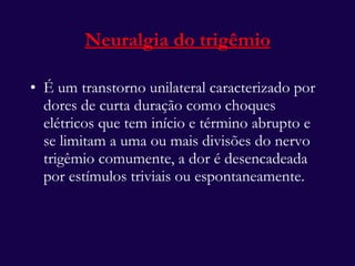 É um transtorno unilateral caracterizado por dores de curta duração como choques elétricos que tem início e término abrupto e se limitam a uma ou mais divisões do nervo trigêmio comumente, a dor é desencadeada por estímulos triviais ou espontaneamente.  Neuralgia do trigêmio 