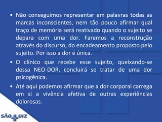 Não conseguimos representar em palavras todas as marcas inconscientes, nem tão pouco afirmar qual traço de memória será reativado quando o sujeito se depara com uma dor. Faremos a reconstrução através do discurso, do encadeamento proposto pelo sujeito. Por isso a dor é única.O clínico que recebe esse sujeito, queixando-se dessa NEO-DOR, concluirá se tratar de uma dor psicogênica. Até aqui podemos afirmar que a dor corporal carrega em si a vivência afetiva de outras experiências dolorosas.