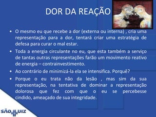 DOR DA REAÇÃOO mesmo eu que recebe a dor (externa ou interna) , cria uma representação para a dor, tentará criar uma estratégia de defesa para curar o mal estar. Toda a energia circulante no eu, que esta também a serviço de tantas outras representações farão um movimento reativo de energia – contrainvestimento. Ao contrário de minimizá-la ela se intensifica. Porquê? Porque o eu trata não da lesão , mas sim da sua representação, na tentativa de dominar a representação dolorosa que fez com que o eu se percebesse cindido, ameaçado de sua integridade.