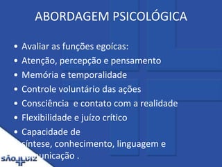 ABORDAGEM PSICOLÓGICA Avaliar as funções egoícas:Atenção, percepção e pensamentoMemória e temporalidadeControle voluntário das açõesConsciência  e contato com a realidadeFlexibilidade e juízo críticoCapacidade de síntese, conhecimento, linguagem e comunicação .
