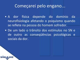 Começarei pelo engano... A dor física depende do domínio da neurofisiologia afetando o psiquismo quando se reflete na pessoa do homem sofredor.De um lado o trânsito dos estímulos no SN e de outro as conseqüências psicológicas e sociais da dor.