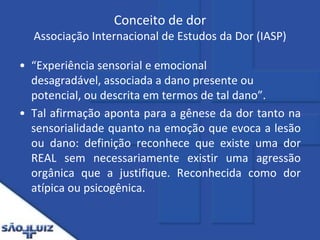 Conceito de dor Associação Internacional de Estudos da Dor (IASP)“Experiência sensorial e emocional desagradável, associada a dano presente ou potencial, ou descrita em termos de tal dano”.Tal afirmação aponta para a gênese da dor tanto na sensorialidade quanto na emoção que evoca a lesão ou dano: definição reconhece que existe uma dor REAL sem necessariamente existir uma agressão orgânica que a justifique. Reconhecida como dor atípica ou psicogênica.