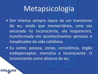 MetapsicologiaDor intensa sempre nasce de um transtorno do eu, ainda que momentânea, uma vez ancorada no inconsciente, ela reaparecerá, transformada em acontecimentos penosos e inexplicados da vida cotidiana.Eu como: pessoa, corpo, consciência, órgão endoperceptor, memória e inconsciente. O inconsciente como alicerce do eu.