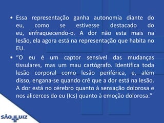 Essa representação ganha autonomia diante do eu, como se estivesse destacado do eu, enfraquecendo-o. A dor não esta mais na lesão, ela agora está na representação que habita no EU.“O eu é um captor sensível das mudanças tissulares, mas um mau cartógrafo. Identifica toda lesão corporal como lesão periférica, e, além disso, engana-se quando crê que a dor está na lesão. A dor está no cérebro quanto à sensação dolorosa e nos alicerces do eu (Ics) quanto à emoção dolorosa.”