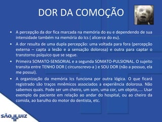 DOR DA COMOÇÃOA percepção da dor fica marcada na memória do eu e dependendo de sua intensidade também na memória do Ics ( alicerce do eu).A dor resulta de uma dupla percepção: uma voltada para fora (percepção externa – capta a lesão e a sensação dolorosa) e outra para captar o transtorno psíquico que se segue.Primeira SOMATO-SENSORIAL e a segunda SOMATO-PULSIONAL. O sujeito transita entre TENHO DOR ( circunscrevo-a ) e SOU DOR (não a possuo, ela me possui).A organização da memória Ics funciona por outra lógica. O que ficará registrado são traços mnêmicos associados a experiência dolorosa. Não sabemos quais. Pode ser um cheiro, um som, uma cor, um objeto,.... Usar exemplo da paciente em relação ao andar do hospital, ou ao cheiro da comida, ao barulho do motor do dentista, etc.