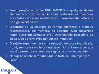 Freud propõe o termo TRILHAMENTO – qualquer desses elementos – externos ou internos reativarão as memórias associadas a dor e sua manifestação , normalmente deslocada do lugar inicial da dor. O retorno ao Eu emergirá de formas diferentes a primeira representação. Ex: memória do acidente e/ou convertida numa outra dor somática e/ou transfigurada pelo afeto da culpa e/ou da raiva e/ou por um ato impulsivo. O sujeito experimentará uma sensação dolorosa inexplicada, isto é, sem causa orgânica detectável. Sofrerá sem saber que sua dor presente é a lembrança agida de uma dor passada.“O sujeito repete sem saber que se trata de uma repetição” – Freud
