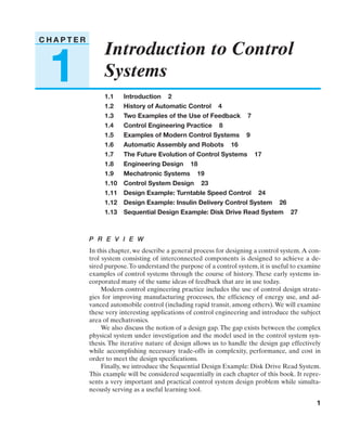 DOR-01-001-036v2   3/12/04   12:54 PM   Page 1




           CHAPTER
                                   Introduction to Control
               1                   Systems
                                   1.1    Introduction 2
                                   1.2    History of Automatic Control 4
                                   1.3    Two Examples of the Use of Feedback 7
                                   1.4    Control Engineering Practice 8
                                   1.5    Examples of Modern Control Systems 9
                                   1.6    Automatic Assembly and Robots 16
                                   1.7    The Future Evolution of Control Systems 17
                                   1.8    Engineering Design 18
                                   1.9    Mechatronic Systems 19
                                   1.10   Control System Design 23
                                   1.11   Design Example: Turntable Speed Control 24
                                   1.12   Design Example: Insulin Delivery Control System 26
                                   1.13   Sequential Design Example: Disk Drive Read System 27



                              P R E V I E W
                              In this chapter, we describe a general process for designing a control system. A con-
                              trol system consisting of interconnected components is designed to achieve a de-
                              sired purpose. To understand the purpose of a control system, it is useful to examine
                              examples of control systems through the course of history. These early systems in-
                              corporated many of the same ideas of feedback that are in use today.
                                   Modern control engineering practice includes the use of control design strate-
                              gies for improving manufacturing processes, the efficiency of energy use, and ad-
                              vanced automobile control (including rapid transit, among others). We will examine
                              these very interesting applications of control engineering and introduce the subject
                              area of mechatronics.
                                   We also discuss the notion of a design gap. The gap exists between the complex
                              physical system under investigation and the model used in the control system syn-
                              thesis. The iterative nature of design allows us to handle the design gap effectively
                              while accomplishing necessary trade-offs in complexity, performance, and cost in
                              order to meet the design specifications.
                                   Finally, we introduce the Sequential Design Example: Disk Drive Read System.
                              This example will be considered sequentially in each chapter of this book. It repre-
                              sents a very important and practical control system design problem while simulta-
                              neously serving as a useful learning tool.

                                                                                                                 1
 