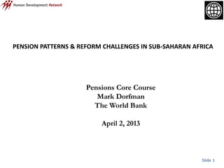 Slide 1
PENSION PATTERNS & REFORM CHALLENGES IN SUB-SAHARAN AFRICA
Pensions Core Course
Mark Dorfman
The World Bank
April 2, 2013
 