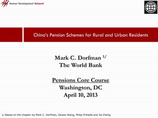 China’s Pension Schemes for Rural and Urban Residents
Mark C. Dorfman 1/
The World Bank
Pensions Core Course
Washington, DC
April 10, 2013
1/ Based on the chapter by Mark C. Dorfman, Dewen Wang, Philip O’Keefe and Jie Cheng
 