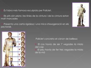 ->  És l'obra més famosa esculpida per Policlet. >  Els pits són plans i les línies de la cintura i de la cintura estan molt marcades >  Presenta una certa rigidesa i una mica d'exageració en els pectorals Policlet  concreta el  cànon  de  bellesa: El cos havia de ser 7  vegades l a mida del  cap El peu havia de fer tres vegades la mida de la mà 