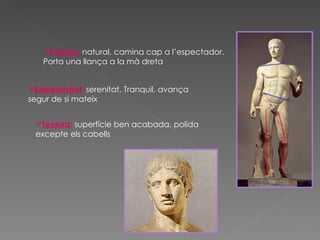 Postura :  natural, camina cap a l’espectador. Porta una llança a la mà dreta Expressivitat :  serenitat. Tranquil, avança segur de sí mateix  Textura :  superfície ben acabada, polida excepte els cabells  