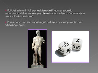 Policlet estava influït per les idees de Pitàgores sobre la importància dels nombres, per això els aplicà al seu cànon sobre la proporció del cos humà El seu cànon va ser model seguit pels seus contemporanis i pels artistes posteriors  