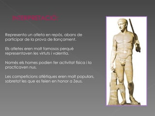INTERPRETACIÓ: Representa un atleta en repòs, abans de participar de la prova de llançament. Els atletes eren molt famosos perquè representaven les virtuts i valentia. Només els homes podien fer activitat física i la practicaven nus.  Les competicions atlètiques eren molt populars, sobretot les que es feien en honor a Zeus. 