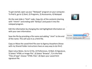 To get started, open up your "Notepad" program on your computer.
To find it, go to 1) Start, 2) Programs, 3) Accessories, 4) Notepad

On the next slide is "html" code. Copy ALL of the contents (starting
with "<html>" and ending with "&nbsp") and paste it into the
notepad program.

Edit the information by changing the red highlighted information on
with your own information.

Save the file by providing a file name and adding ".html" to the end
of the name. This will save it as a html file.

Copy or Move the saved html file over to Agency Anywhere (those
with my Shared Folder instructions have an easy way to do this!)

Open Lotus Notes. Go to 1) File, 2) Preferences, 3) Mail, 4) Signature,
5) Select "HTML or Image File", 6) Select "Browse", 7) In the field
"Files of type" choose "HTML Files", 8) Open your saved html
signature file.


                                                                          2
 