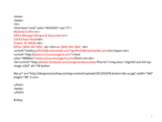 <html>
<body>
<hr>
<font face="arial" color="#333333" size="2">
Michelle Griffin<br>
Office Manager Morgan & Associates<br>
1254 Chapin Road<br>
Chapin, SC 29036 <br>
Office: (803) 345-3452 <b> </b>Fax: (803) 345-3441 <br>
<a href="mailto:griffm29@nationwide.com">griffm29@nationwide.com</a></span><br>
<a href="http://www.scinsuranceagent.com"><font
color="#0066cc">www.scinsuranceagent.com</font></a><br>
<br><a href="https://www.facebook.com/morganandassociates?fres+ts"><img class="alignleft size-full wp-
image-1263" alt="FB button

like us" src=/slideshow/dorgan-lotus-notes-signature-instructions/17508086/"http:/dorganconsulting.com/wp-content/uploads/2013/03/FB-button-like-us.jpg" width="264"
height="98" /></a>

</font>
<body>
</html>

&nbsp;




                                                                                                     3
 