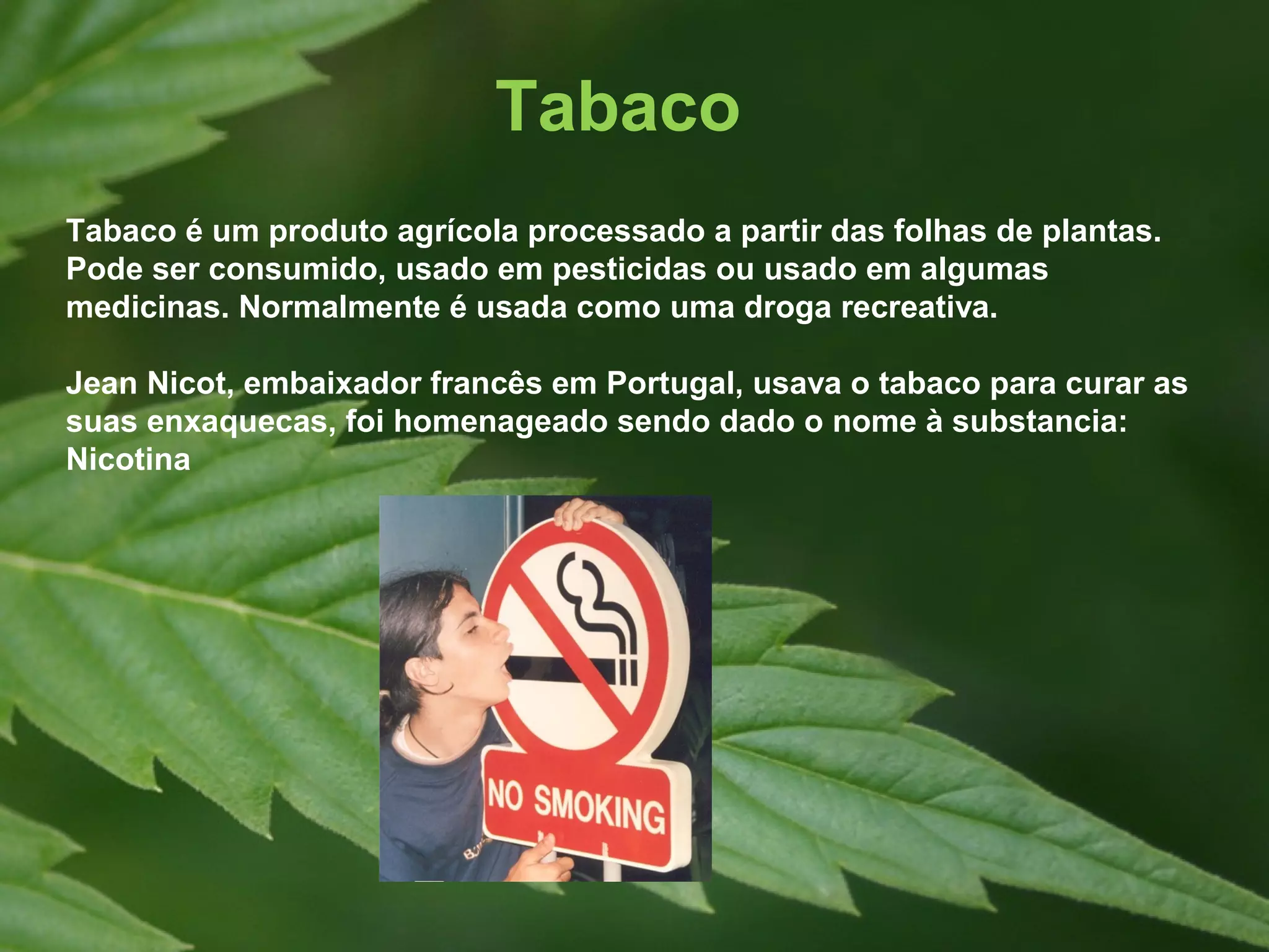 Tabaco
Tabaco é um produto agrícola processado a partir das folhas de plantas.
Pode ser consumido, usado em pesticidas ou usado em algumas
medicinas. Normalmente é usada como uma droga recreativa.

Jean Nicot, embaixador francês em Portugal, usava o tabaco para curar as
suas enxaquecas, foi homenageado sendo dado o nome à substancia:
Nicotina
 