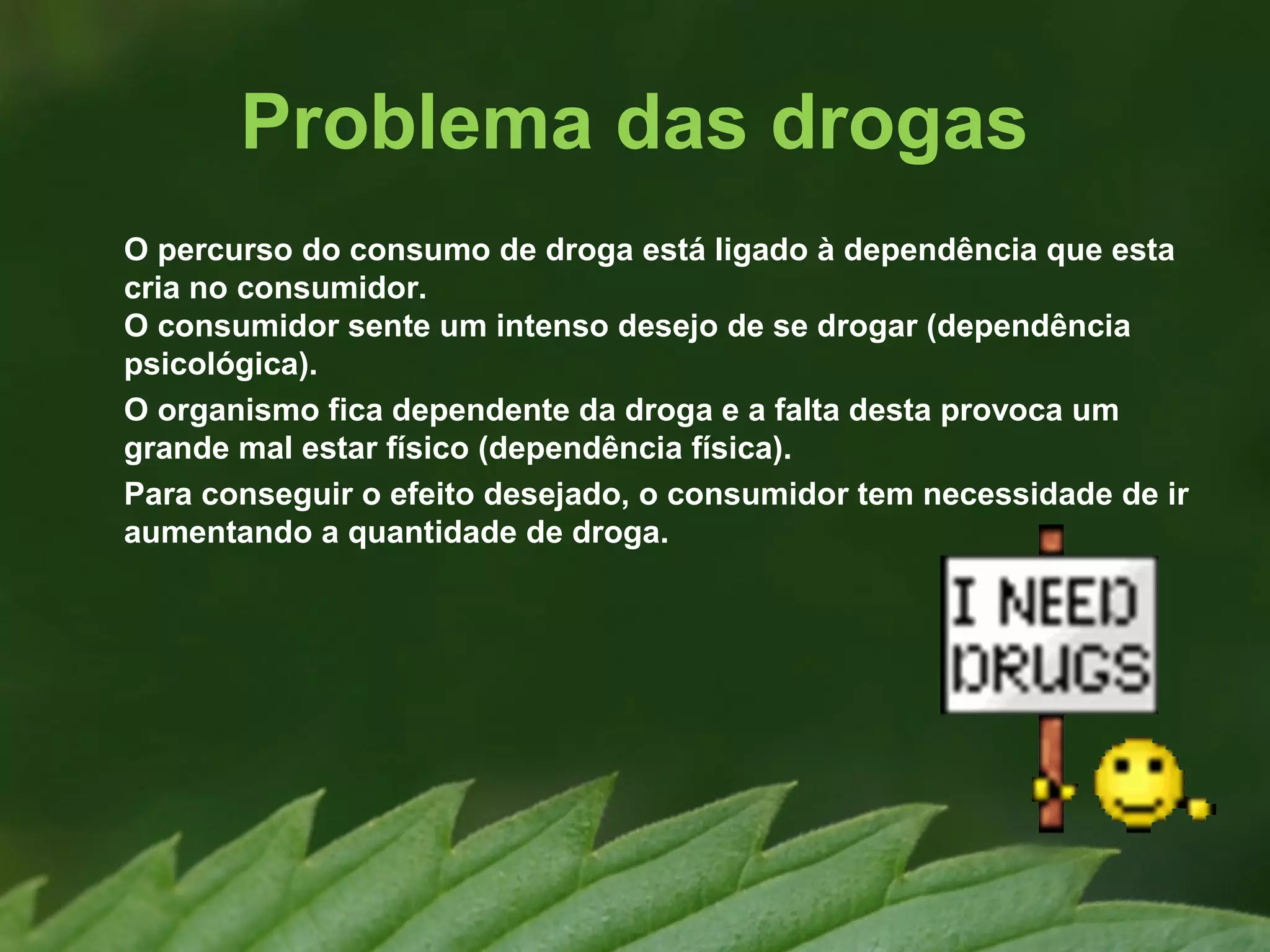 Problema das drogas
O percurso do consumo de droga está ligado à dependência que esta
cria no consumidor.
O consumidor sente um intenso desejo de se drogar (dependência
psicológica).
O organismo fica dependente da droga e a falta desta provoca um
grande mal estar físico (dependência física).
Para conseguir o efeito desejado, o consumidor tem necessidade de ir
aumentando a quantidade de droga.
 