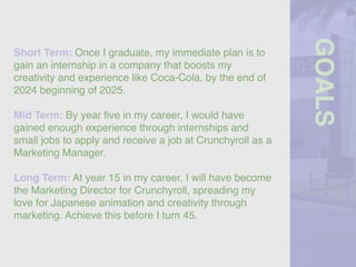 GOALS
Short Term: Once I graduate, my immediate plan is to
gain an internship in a company that boosts my
creativity and experience like Coca-Cola, by the end of
2024 beginning of 2025.
Mid Term: By year
fi
ve in my career, I would have
gained enough experience through internships and
small jobs to apply and receive a job at Crunchyroll as a
Marketing Manager.
Long Term: At year 15 in my career, I will have become
the Marketing Director for Crunchyroll, spreading my
love for Japanese animation and creativity through
marketing. Achieve this before I turn 45.
 