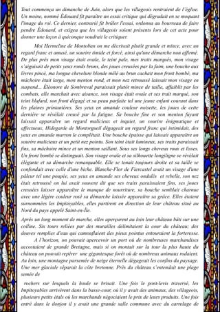 Tout commença un dimanche de Juin, alors que les villageois rentraient de l’église.
Un moine, nommé Édouard fit paraître un essai critique qui dégradait en se moquant
l'image du roi. Ce dernier, contrarié fit brûler l'essai, ordonna au bourreau de faire
pendre Édouard, et exigea que les villageois soient présents lors de cet acte pour
donner une leçon à quiconque voudrait le critiquer.
Moi Hermeline de Montoban on me décrivait plutôt grande et mince, avec un
regard franc et amusé, un sourire timide et forcé, ainsi qu'une démarche non affirmé.
De plus près mon visage était ovale, le teint pale, mes traits marqués, mon visage
s’aiguisait de petits yeux ronds bruns, des joues creusées par la faim, une bouche aux
lèvres pincé, ma longue chevelure blonde mêlé au brun cachait mon front bombé, ma
mâchoire était large, mon menton rond, et mon nez retroussé laissait mon visage en
suspend... Éléonore de Sombreval paraissait plutôt mince de taille, affaiblit par les
combats, elle marchait avec aisance, son visage était ovale et ses trait marqué, son
teint blafard, son front dégagé et sa peau parfaite tel une jeune enfant courant dans
les plaines printanières. Ses yeux en amande couleur noisette, les joues de cette
dernière se révélait creusé par la fatigue. Sa bouche fine et son menton fuyant
laissait apparaître un regard malicieux et inquiet, un sourire énigmatique et
affectueux, Hidegarde de Montorgueil dégageait un regard franc qui intimidait, des
yeux en amande marron le complétait. Une bouche épaisse qui laissait apparaître un
sourire malicieux et un petit nez pointu. Son teint était lumineux, ses traits paraissait
fins, sa mâchoire mince et un menton saillant. Sous ses longs cheveux roux et lisses.
Un front bombé se distinguait. Son visage ovale et sa silhouette longiligne se révélait
élégante et sa démarche remarquable. Elle se tenait toujours droite et sa taille se
confondait avec celle d'une biche. Blanche-Flor de Fiercastel avait un visage d'une
pâleur tel une poupée, ses yeux en amande ses cheveux ondulés et rebelle, son nez
était retroussé on lui avait souvent dit que ses traits paraissaient fins, ses joues
creusées laisser apparaître le manque de nourriture, sa bouche semblait charnue
avec une légère couleur rosé sa démarche laissée apparaître sa grâce. Elles étaient
surnommées les Impitoyables, elles partirent en direction de leur château situé au
Nord du pays appelé Saint-en-Île.
Après un long moment de marche, elles aperçurent au loin leur château bâti sur une
colline. Six tours reliées par des murailles délimitaient la cour du château; des
douves remplies d'eau qui camouflaient des pieux pointus entouraient la forteresse.
A l’horizon, on pouvait apercevoir un port où de nombreuses marchandises
accostaient de grande Bretagne, mais si on montait sur la tour la plus haute du
château on pouvait repérer une gigantesque forêt où de nombreux animaux rodaient.
Au loin, une montagne parsemée de neige éternelle dégageait les confins du paysage.
Une mer glaciale séparait la côte bretonne. Près du château s’entendait une plage
semée de
rochers sur lesquels la houle se brisait. Une fois le pont-levis traversé, les
Impitoyables arrivèrent dans la basse-cour, où il y avait des animaux, des villageois,
plusieurs petits étals où les marchands négociaient le prix de leurs produits. Une fois
entré dans le donjon il y avait une grande salle commune avec du carrelage de
 