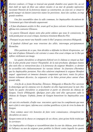diverses couleurs, à l’étage se trouvait une grande chambre avec quatre lits, au sol
était étalé un tapis de fleur aux odeurs inouïes et au mur de grandes tapisseries
racontant l'histoire de la forteresse depuis sa construction, au sous-sol, se situait le
garde-manger où étaient conservées toutes les provisions. Aussi des cachots, en trop
grands nombres.
Une fois rassemblées dans la salle commune, les Impitoyables discutèrent de
l’événement qui s'était déroulée auparavant:
« Il faut absolument arrêtés le Roi, avant qu'il ne fasse exécuter d’autres innocents!
affirma très contrarier Éléonore.
- Le pauvre Édouard, depuis notre plus petite enfance que nous le connaissons, le
voilà pendu pour un essai critique, murmura tristement Blanche-Flor.
- Pourquoi ne pas mener une bataille contre le Roi? proposa convaincu Hidegarde.
- Il faudrait d'abord que nous trouvions des alliés, interrompu précipitamment
Hermeline.
Elles partirent de ce pas, bien décidées a défendre la liberté d'expression, car
leur ami d'enfance Édouard a été exécuter à cause d'un essai critique sur le Roi qui
refléter réellement son image.
Les quatre chevalières se dirigèrent d'abord vers le château se situant au Sud-
Est, le plus proche pour trouver l'hospitalité, de la nuit prochaine. Quelques heures
plus tard elles se retrouvèrent face à la forteresse du seigneur Montfort, ce dernier
les accueillies très chaleureusement: les vassaux ôtèrent les fourrures d'hermines
que les Impitoyables portaient. Puis elles saluèrent simplement le seigneur Montfort
auquel appartenait cet immense domaine comportant sept tours, toutes les pièces
étaient richement décorées. La seigneurie et les hôtes prirent place autour d'une
grande table.
A la fin de ce festin Hermeline, Éléonore, Hidegarde et Blanche-Flor suivirent
la domestique qui les emmena vers la chambre où elles logeraient pour la nuit. Dès
l'aube les quatre chevalières se préparèrent et partir en direction du château de
Gargon, l'oncle d'Hidegarde. Quelques jours plus tard elles aperçurent enfin le
château de Gargon. Urphula, femme de Gargon honorèrent les Impitoyables avec
joie.
«Je suis très enchantée, d'enfin vous rencontrer, après tous les compliments que mon
mari a fait à votre égare, informa avec extrême gentillesse et joie de vivre la dame de
Gargon.
- Nous sommes aussi très honorées de faire votre connaissance, rétorquèrent les
chevalières en cœur.»
Gargon rentra de la chasse en compagnie de ses chiens, ainsi qu'une biche traîné par
les serviteurs.
Les Impitoyables et Gargon se rassemblèrent dans la cour du château, pour discuté
de l'alliance ou non du seigneur pour prohiber la liberté contre laquelle les quatre
 