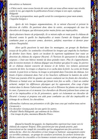chevalières se battaient.
« Chère oncle, nous avons besoin de votre aide car nous allons mener une révolte
contre le roi, qui empêche la publication d'essai critique à son sujet, expliqua
Hidgarde
- J'accepte ta proposition, mais quelle serait les conséquences pour mon armée,
s'inquiéta Gargon.»
Après de très longues argumentations, ils se mirent d'accord et prirent la
décision de s'alliés. Ils partiront donc dans la soirée, accompagnés de tous les
chevaliers de Gargon, qui désiraient prêter mains fortes aux impitoyables.
Après plusieurs heures de préparatifs, ils se mirent enfin en route pour le château de
Dicarné contre le quelle les Impitoyables et toutes l'armée de Gargon allaient
combattre pour se procurer armes, destriers, palefroi, nourriture et dernier pour
acheter l'hospitalité.
Alors qu'ils passèrent la nuit dans les montagnes, un groupe de Barbares
essaya de les piller, les sentinelles réveillèrent les troupes qui empêcha les barbares
de dérober leurs biens. Après cet incident ils reprirent rapidement leur route en
direction du château du seigneur Dicarné. À l’horizon ils aperçurent le château du
seigneur, c’était une bâtisse montée de deux grandes tours. Plus ils s'approchaient,
plus la tension montait, le château dégager une froideur qui glacé le sang, les pierres
de ce château étaient couverte de mousse et de lichen. Les toitures paraissait
couverte de lière. La troupe ce dispersa et ce cacha dans la forêt. La corne de brume
retentit, le pont levis se baissa, la troupe se précipitât dans l'enceinte du château. Les
bruits d’épées éclataient dans l'air et les boucliers reflétaient la lumière du soleil.
C'était une journée d'été les gouttes de sueurs coulaient sur les fronts des chevaliers,
Éléonore se battait avec un homme qui faisait trois fois sa taille, c’était un combat
acharné, malgré les différences physiques qui les opposaient, d'un coup d’épée
violent dans le thorax l'adversaire tomba au sol et Éléonore lui planta son épée dans
le cœur, il poussa un cri et mourut. Les chevaliers de Dicarné jetèrent leurs armes au
sol et les impitoyables et les fit prisonniers, après cet événement un chevalier de
Dicarné s’avança et proposa son aide pour combattre au côté des impitoyable en
échange de sa liberté, les chevalières.
«Hermeline s'adressa aux prisonniers et dit. Que tous ceux qui veulent nous suivre
s'avancent.»
Un chevalier s'avança puis les uns après les autres.
«Parfait! Hurla Hidegarde, qui ordonna de les libérer.
- Une troupe de plus, murmura Blanche-Flore»
Quand la bataille fut gagnée, les Impitoyables reprirent leur route vers le
château du seigneur Tergras. Elles passèrent par une grande prairie, puis
traversèrent un lac rempli de crocodiles qui les attaquèrent une fois arrivées au
milieu du lac. Alors les chevalières et leur troupe se battirent sauvagement contre
ces terribles animaux, un groupe de cavaliers arrivèrent, les archers tirèrent des
flèches contre les crocodiles et les hommes restants envoyèrent un radeau pour que
 