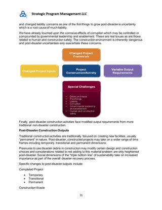 11
and changed liability concerns as one of the first things to grow post-disaster is uncertainty
which is a root cause of much liability.
We have already touched upon the corrosive effects of corruption which may be controlled or
compounded by governmental leadership and enablement. These are real issues as are those
related to human and construction safety. The construction environment is inherently dangerous
and post-disaster uncertainties only exacerbate these concerns.
Finally, post-disaster construction activities face modified output requirements from more
traditional non-disaster construction.
Post-Disaster Construction Outputs
Traditional construction activities are traditionally focused on creating new facilities, usually
“permanent” in nature. Post-disaster, constructed projects may take on a wider range of time
frames including temporary, transitional and permanent dimensions.
Pressures to use disaster debris in construction may modify certain design and construction
choices and considerations related to not adding to this material problem are only heightened
post-disaster. Social dimensions of the “triple bottom line” of sustainability take on increased
importance as part of the overall disaster recovery process.
Specific changes to post-disaster outputs include:
Completed Project
 Temporary
 Transitional
 Permanent
Construction Waste
 