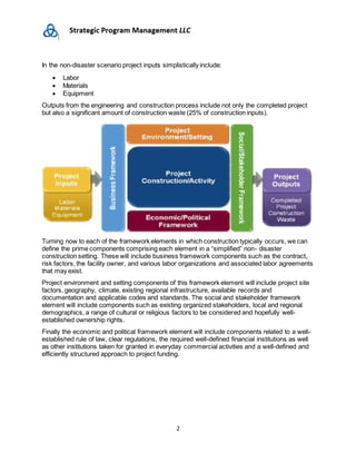 2
In the non-disaster scenario project inputs simplistically include:
 Labor
 Materials
 Equipment
Outputs from the engineering and construction process include not only the completed project
but also a significant amount of construction waste (25% of construction inputs).
Turning now to each of the framework elements in which construction typically occurs, we can
define the prime components comprising each element in a “simplified” non- disaster
construction setting. These will include business framework components such as the contract,
risk factors, the facility owner, and various labor organizations and associated labor agreements
that may exist.
Project environment and setting components of this framework element will include project site
factors, geography, climate, existing regional infrastructure, available records and
documentation and applicable codes and standards. The social and stakeholder framework
element will include components such as existing organized stakeholders, local and regional
demographics, a range of cultural or religious factors to be considered and hopefully well-
established ownership rights.
Finally the economic and political framework element will include components related to a well-
established rule of law, clear regulations, the required well-defined financial institutions as well
as other institutions taken for granted in everyday commercial activities and a well-defined and
efficiently structured approach to project funding.
 