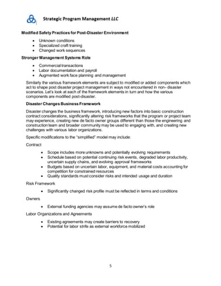 5
Modified Safety Practices for Post-Disaster Environment
 Unknown conditions
 Specialized craft training
 Changed work sequences
Stronger Management Systems Role
 Commercial transactions
 Labor documentation and payroll
 Augmented work face planning and management
Similarly the various framework elements are subject to modified or added components which
act to shape post disaster project management in ways not encountered in non- disaster
scenarios. Let’s look at each of the framework elements in turn and how the various
components are modified post-disaster.
Disaster Changes Business Framework
Disaster changes the business framework, introducing new factors into basic construction
contract considerations, significantly altering risk frameworks that the program or project team
may experience, creating new de facto owner groups different than those the engineering and
construction team and broader community may be used to engaging with, and creating new
challenges with various labor organizations.
Specific modifications to the “simplified” model may include:
Contract
 Scope includes more unknowns and potentially evolving requirements
 Schedule based on potential continuing risk events, degraded labor productivity,
uncertain supply chains, and evolving approval frameworks
 Budgets based on uncertain labor, equipment, and material costs accounting for
competition for constrained resources
 Quality standards must consider risks and intended usage and duration
Risk Framework
 Significantly changed risk profile must be reflected in terms and conditions
Owners
 External funding agencies may assume de facto owner’s role
Labor Organizations and Agreements
 Existing agreements may create barriers to recovery
 Potential for labor strife as external workforce mobilized
 