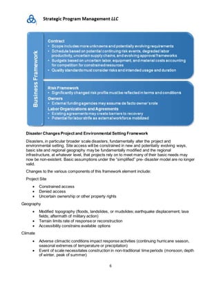 6
Disaster Changes Project and Environmental Setting Framework
Disasters, in particular broader scale disasters, fundamentally alter the project and
environmental setting. Site access will be constrained in new and potentially evolving ways,
basic site and regional geography may be fundamentally modified and the regional
infrastructure, at whatever level, that projects rely on to meet many of their basic needs may
now be non-existent. Basic assumptions under the “simplified” pre- disaster model are no longer
valid.
Changes to the various components of this framework element include:
Project Site
 Constrained access
 Denied access
 Uncertain ownership or other property rights
Geography
 Modified topography (floods, landslides, or mudslides; earthquake displacement; lava
fields; aftermath of military action)
 Terrain limits rate of response or reconstruction
 Accessibility constrains available options
Climate
 Adverse climactic conditions impact response activities (continuing hurricane season,
seasonal extremes of temperature or precipitation)
 Event of scale necessitates construction in non-traditional time periods (monsoon, depth
of winter, peak of summer)
 