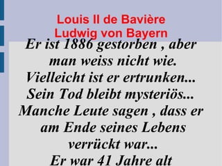 Louis II de Bavière Ludwig von Bayern Er ist 1886 gestorben , aber man weiss nicht wie. Vielleicht ist er ertrunken... Sein Tod bleibt mysteriös... Manche Leute sagen , dass er am Ende seines Lebens verrückt war... Er war 41 Jahre alt 
