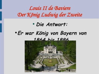 Louis II de Baviere Der König Ludwig der Zweite Die Antwort: Er war König von Bayern von 1864 bis 1886. 