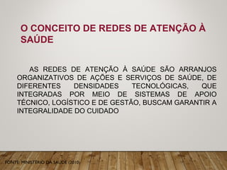 O CONCEITO DE REDES DE ATENÇÃO À
SAÚDE
AS REDES DE ATENÇÃO À SAÚDE SÃO ARRANJOS
ORGANIZATIVOS DE AÇÕES E SERVIÇOS DE SAÚDE, DE
DIFERENTES DENSIDADES TECNOLÓGICAS, QUE
INTEGRADAS POR MEIO DE SISTEMAS DE APOIO
TÉCNICO, LOGÍSTICO E DE GESTÃO, BUSCAM GARANTIR A
INTEGRALIDADE DO CUIDADO
FONTE: MINISTÉRIO DA SAÚDE (2010)
 