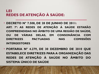 LEI
REDES DE ATENÇÃO À SAÚDE:
• DECRETO Nº 7.508, DE 28 DE JUNHO DE 2011:
ART. 7º: AS REDES DE ATENÇÃO À SAÚDE ESTARÃO
COMPREENDIDAS NO ÂMBITO DE UMA REGIÃO DE SAÚDE,
OU DE VÁRIAS DELAS, EM CONSONÂNCIA COM
DIRETRIZES PACTUADAS NAS COMISSÕES
INTERGESTORES
• PORTARIA Nº 4.279, DE 30 DEZEMBRO DE 2010 QUE
ESTABELECE DIRETRIZES PARA A ORGANIZAÇÃO DAS
REDES DE ATENÇÃO À SAÚDE NO ÂMBITO DO
SISTEMA ÚNICO DE SAÚDE
 