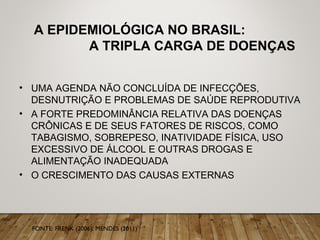 A EPIDEMIOLÓGICA NO BRASIL:
A TRIPLA CARGA DE DOENÇAS
• UMA AGENDA NÃO CONCLUÍDA DE INFECÇÕES,
DESNUTRIÇÃO E PROBLEMAS DE SAÚDE REPRODUTIVA
• A FORTE PREDOMINÂNCIA RELATIVA DAS DOENÇAS
CRÔNICAS E DE SEUS FATORES DE RISCOS, COMO
TABAGISMO, SOBREPESO, INATIVIDADE FÍSICA, USO
EXCESSIVO DE ÁLCOOL E OUTRAS DROGAS E
ALIMENTAÇÃO INADEQUADA
• O CRESCIMENTO DAS CAUSAS EXTERNAS
FONTE: FRENK (2006); MENDES (2011)
 