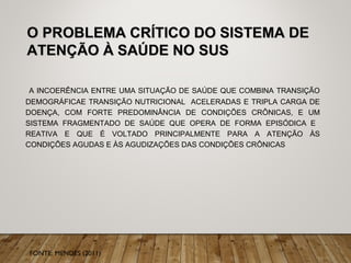 O PROBLEMA CRÍTICO DO SISTEMA DEO PROBLEMA CRÍTICO DO SISTEMA DE
ATENÇÃO À SAÚDE NO SUSATENÇÃO À SAÚDE NO SUS
A INCOERÊNCIA ENTRE UMA SITUAÇÃO DE SAÚDE QUE COMBINA TRANSIÇÃO
DEMOGRÁFICAE TRANSIÇÃO NUTRICIONAL ACELERADAS E TRIPLA CARGA DE
DOENÇA, COM FORTE PREDOMINÂNCIA DE CONDIÇÕES CRÔNICAS, E UM
SISTEMA FRAGMENTADO DE SAÚDE QUE OPERA DE FORMA EPISÓDICA E
REATIVA E QUE É VOLTADO PRINCIPALMENTE PARA A ATENÇÃO ÀS
CONDIÇÕES AGUDAS E ÀS AGUDIZAÇÕES DAS CONDIÇÕES CRÔNICAS
FONTE: MENDES (2011)
 