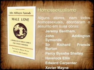 Homossexualismo
Alguns atores, nem todos
homossexuais, abordaram o
assunto em suas obras:
 Jeremy Bentham,
 John Addington
Symonds
 Sir Richard Francis
Burton
 Percy Bysshe Shelley
 Havelock Ellis
 Edward Carpenter
 Xavier Mayne
 