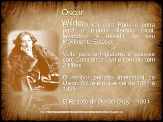 Oscar
Wilde
Em 1883 vai para Paris e entra
para o mundo literário local,
levando-o a desistir de seu
Movimento Estético
Volta para a Inglaterra e casa-se
com Constance Llyd e com ela tem
2 filhos
O melhor período intelectual de
Oscar Wilde é o que vai de 1887 a
1895
O Retrato de Dorian Gray – 1891
http://mysesquipedalian.files.wordpress.com/2009/05/oscar_wilde.jpg
http://faculty.kutztown.edu/friehauf/beer/oscar_wilde_2.jpg
 