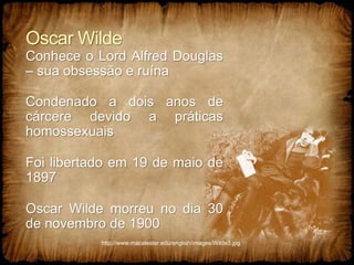 Oscar Wilde
Conhece o Lord Alfred Douglas
– sua obsessão e ruína
Condenado a dois anos de
cárcere devido a práticas
homossexuais
Foi libertado em 19 de maio de
1897
Oscar Wilde morreu no dia 30
de novembro de 1900
http://www.macalester.edu/english/images/Wilde3.jpg
 