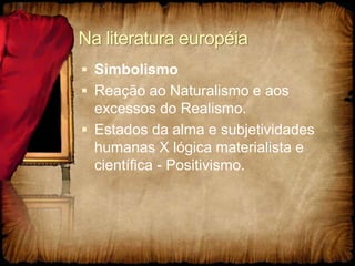 Na literatura européia
 Simbolismo
 Reação ao Naturalismo e aos
excessos do Realismo.
 Estados da alma e subjetividades
humanas X lógica materialista e
científica - Positivismo.
 