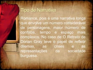 Tipo de Narrativa
Romance, pois é uma narrativa longa
que envolve um número considerável
de personagens, maior número de
conflitos, tempo e espaço mais
complexos. No caso de O Retrato de
Dorian Gray teve o papel de refletir
dilemas, as crises e as
representações da sociedade
burguesa.
 