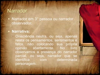 Narrador
 Narrador em 3° pessoa ou narrador
observador.
 Narrativa:
 Onisciência neutra, ou seja, apenas
relata os pensamentos, sentimentos e
fatos, não colocando sua própria
opinião abertamente. No livro
observamos a presença do narrador
parcial, ou seja, narrador que se
identifica com determinada
personagem.
 