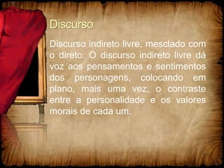 Discurso
Discurso indireto livre, mesclado com
o direto. O discurso indireto livre dá
voz aos pensamentos e sentimentos
dos personagens, colocando em
plano, mais uma vez, o contraste
entre a personalidade e os valores
morais de cada um.
 