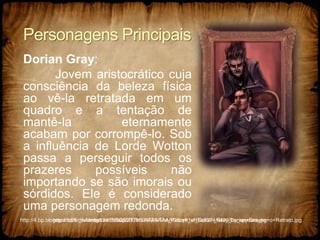 Personagens Principais
Dorian Gray:
Jovem aristocrático cuja
consciência da beleza física
ao vê-la retratada em um
quadro e a tentação de
mantê-la eternamente
acabam por corrompê-lo. Sob
a influência de Lorde Wotton
passa a perseguir todos os
prazeres possíveis não
importando se são imorais ou
sórdidos. Ele é considerado
uma personagem redonda.
http://4.bp.blogspot.com/_fvMmtgX9Xf0/Sslp5fTThrI/AAAAAAAAGfc/y81vHSs83T4/s400/Dorian+Gray+e+o+Retrato.jpg
http://fc09.deviantart.net/fs50/f/2009/331/3/9/The_Picture_of_Dorian_Gray_by_spyders.jpg
 