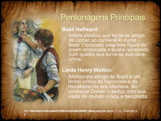 Personagens Principais
Basil Hallward:
Artista plástico que torna-se amigo
de Dorian ao conhecê-lo numa
festa. Obcecado pela bela figura do
jovem aristocrata o acaba retratando
num quadro que torna-se sua obra-
prima.
Lorde Henry Wotton:
Aristocrata amigo de Basil é um
ferino crítico da hipocrisia e do
moralismo da era vitoriana. Ao
conhecer Dorian o seduz com sua
visão de mundo cínica e hedonista.
http://th01.deviantart.net/fs71/PRE/i/2009/364/9/8/the_artist_and_the_model_4_by_malanotte.jp
g
http://www.trendnista.com/wp-content/uploads/2009/10/dorian-gray-5.jpg
 