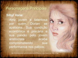 Personagens Principais
Sibyl Vane:
Atriz jovem e talentosa
por quem Dorian se
apaixona. Sua condição
econômica é precária e
sua paixão pelo jovem
aristocrata acaba
comprometendo sua
performance nos palcos.
http://fc09.deviantart.net/fs50/f/2009/340/3/7/Rachel_Hurd_Wood_by_Vitto_LF.jpg
 