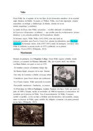 Vida:
Oscar Wilde fue el segundo de los tres hijos de dos destacados miembros de la sociedad
anglo irlandesa de Dublín. Su padre, sir William Wilde, era el más importante cirujano
especialista en otología y oftalmología de Irlanda, además de ser un
notado arqueólogo y estadístico.
La madre de Oscar, Jane Wilde, era poetisa —escribió utilizando el seudónimo
de Esperanza («Esperanza» en italiano) — que escribía para los revolucionarios jóvenes
irlandeses y era conocida partidaria del Nacionalismo irlandés.
Su hermano mayor, Willie Wilde (1852-1899), sería más tarde un
destacado periodista para Punch y Vanity Fair, además de editorialista para The Daily
Telegraph. Su hermana menor, Isola (1857-1867), murió de meningitis con nueve años.
Wilde le dedicaría su poema escrito en 1875 y publicado en su primera
antología, Poems (1881). (Wikipedia, 2015)
Matrimonio
Después de graduarse en el Magdalen College, Oscar Wilde regresó a Dublín, donde
conoció y se enamoró de Florence Balcombe. Ella, por su parte, inició una relación
con Bram Stoker, con quien se casó en 1878.
. En Londres conoció a Constance Lloyd, hija
De Horace Lloyd, consejero de la reina. Durante
Una visita de Constance a Dublín en la que ambos
Coincidieron (pues Oscar ofrecía una conferencia
En el Teatro Gaiety), Wilde aprovechó la ocasión
Para pedirle matrimonio. Finalmente, se casaron
El 29 de mayo de 1884 en Paddington, Londres Tuvieron dos hijos: Cyril, que nació en
junio de 1885 y Vyvyan, nacido en noviembre de 1886.Se separaron a consecuencia del
escándalo por el proceso de Wilde. Tras el encarcelamiento de Wilde, Constance
cambió su apellido y el de sus hijos a Holland para desvincularse del escándalo, aunque
nunca se divorció de Wilde, quien también fue obligado a renunciar a la patria potestad
de sus hijos. (Wikipedia, 2015)
 