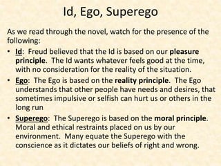 Id, Ego, Superego
As we read through the novel, watch for the presence of the
following:
• Id: Freud believed that the Id is based on our pleasure
principle. The Id wants whatever feels good at the time,
with no consideration for the reality of the situation.
• Ego: The Ego is based on the reality principle. The Ego
understands that other people have needs and desires, that
sometimes impulsive or selfish can hurt us or others in the
long run
• Superego: The Superego is based on the moral principle.
Moral and ethical restraints placed on us by our
environment. Many equate the Superego with the
conscience as it dictates our beliefs of right and wrong.
 