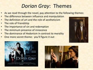 Dorian Gray: Themes
• As we read through the novel, pay attention to the following themes:
• The difference between influence and manipulation
• The definition of art and the role of aestheticism
• The role of friendship
• The importance of sin and redemption
• The minimum presence of innocence
• The dominance of Hedonism in contrast to morality
• One more secret theme: you’ll figure it out
 